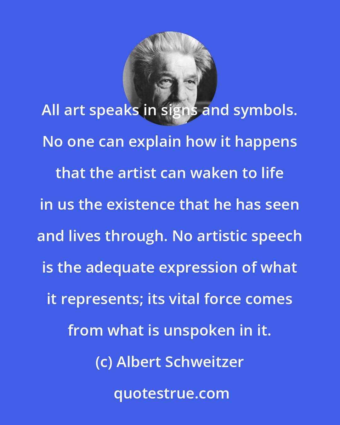 Albert Schweitzer: All art speaks in signs and symbols. No one can explain how it happens that the artist can waken to life in us the existence that he has seen and lives through. No artistic speech is the adequate expression of what it represents; its vital force comes from what is unspoken in it.