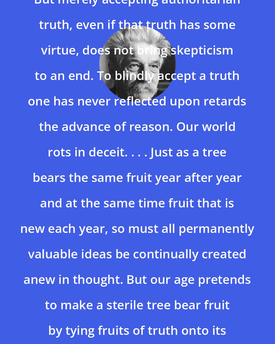 Albert Schweitzer: But merely accepting authoritarian truth, even if that truth has some virtue, does not bring skepticism to an end. To blindly accept a truth one has never reflected upon retards the advance of reason. Our world rots in deceit. . . . Just as a tree bears the same fruit year after year and at the same time fruit that is new each year, so must all permanently valuable ideas be continually created anew in thought. But our age pretends to make a sterile tree bear fruit by tying fruits of truth onto its branches.