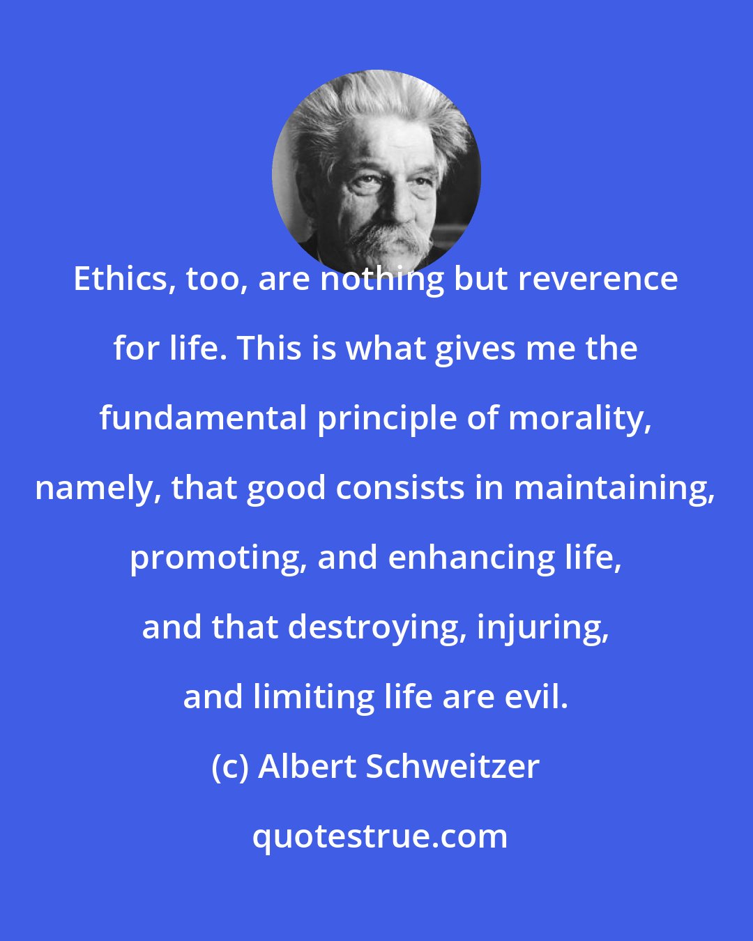 Albert Schweitzer: Ethics, too, are nothing but reverence for life. This is what gives me the fundamental principle of morality, namely, that good consists in maintaining, promoting, and enhancing life, and that destroying, injuring, and limiting life are evil.