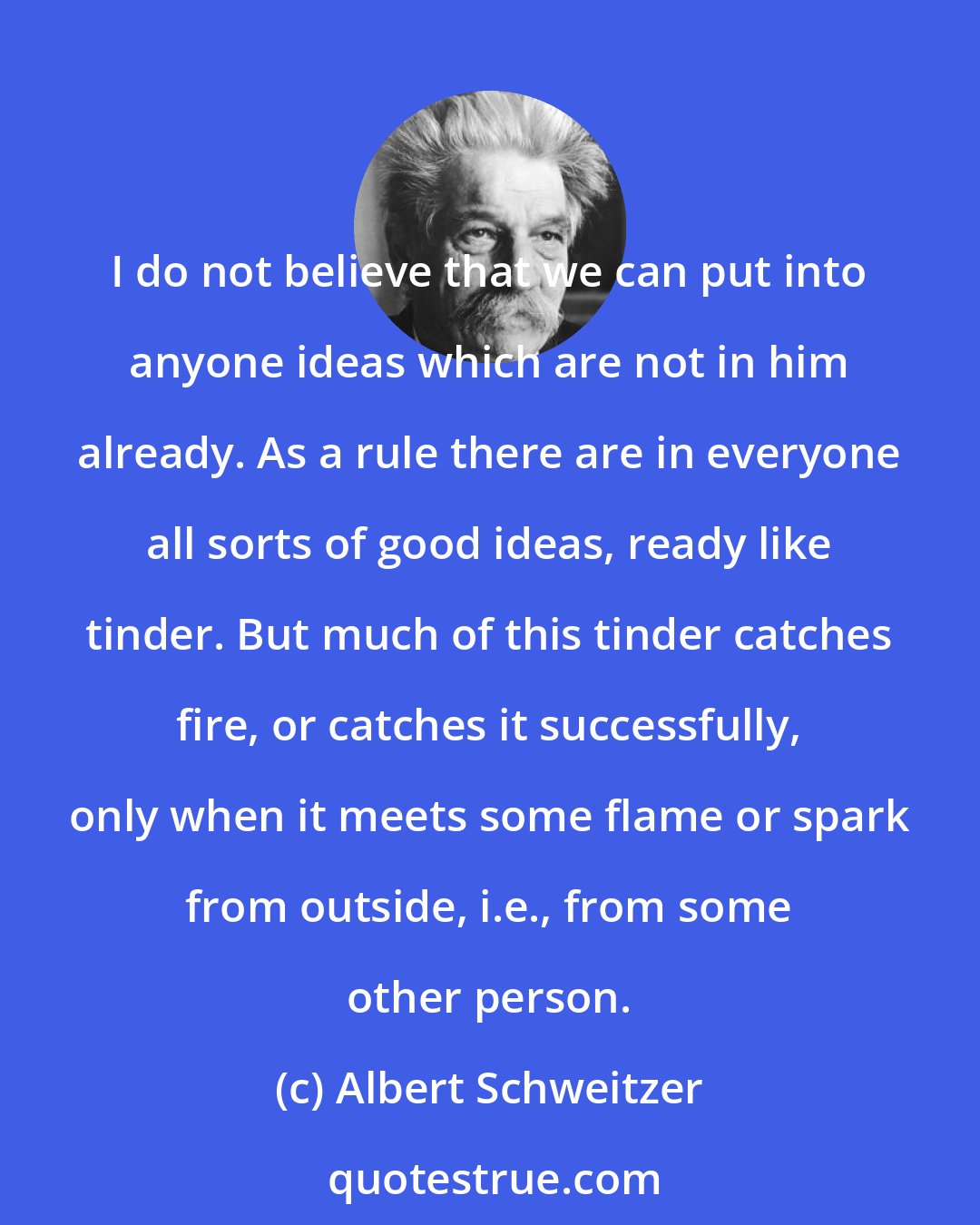 Albert Schweitzer: I do not believe that we can put into anyone ideas which are not in him already. As a rule there are in everyone all sorts of good ideas, ready like tinder. But much of this tinder catches fire, or catches it successfully, only when it meets some flame or spark from outside, i.e., from some other person.