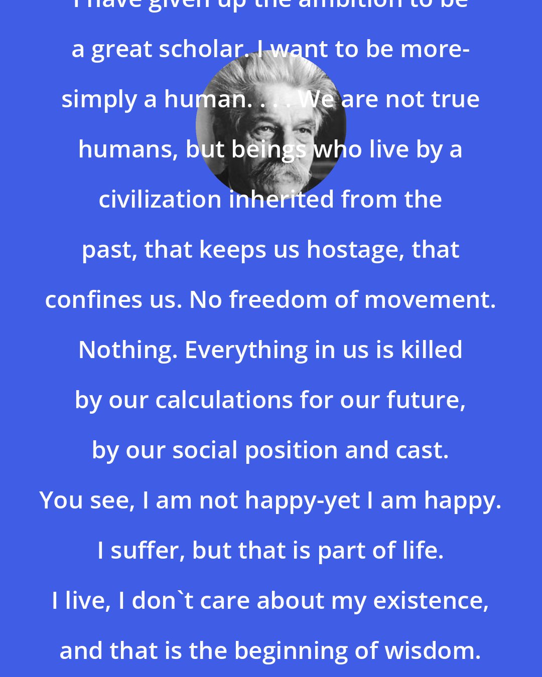 Albert Schweitzer: I have given up the ambition to be a great scholar. I want to be more- simply a human. . . . We are not true humans, but beings who live by a civilization inherited from the past, that keeps us hostage, that confines us. No freedom of movement. Nothing. Everything in us is killed by our calculations for our future, by our social position and cast. You see, I am not happy-yet I am happy. I suffer, but that is part of life. I live, I don't care about my existence, and that is the beginning of wisdom.