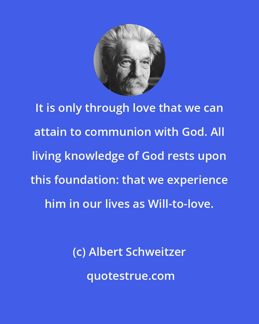 Albert Schweitzer: It is only through love that we can attain to communion with God. All living knowledge of God rests upon this foundation: that we experience him in our lives as Will-to-love.