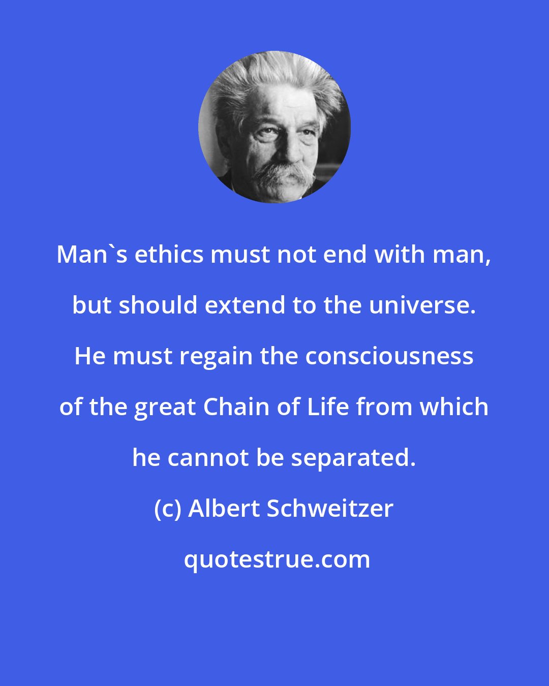 Albert Schweitzer: Man's ethics must not end with man, but should extend to the universe. He must regain the consciousness of the great Chain of Life from which he cannot be separated.