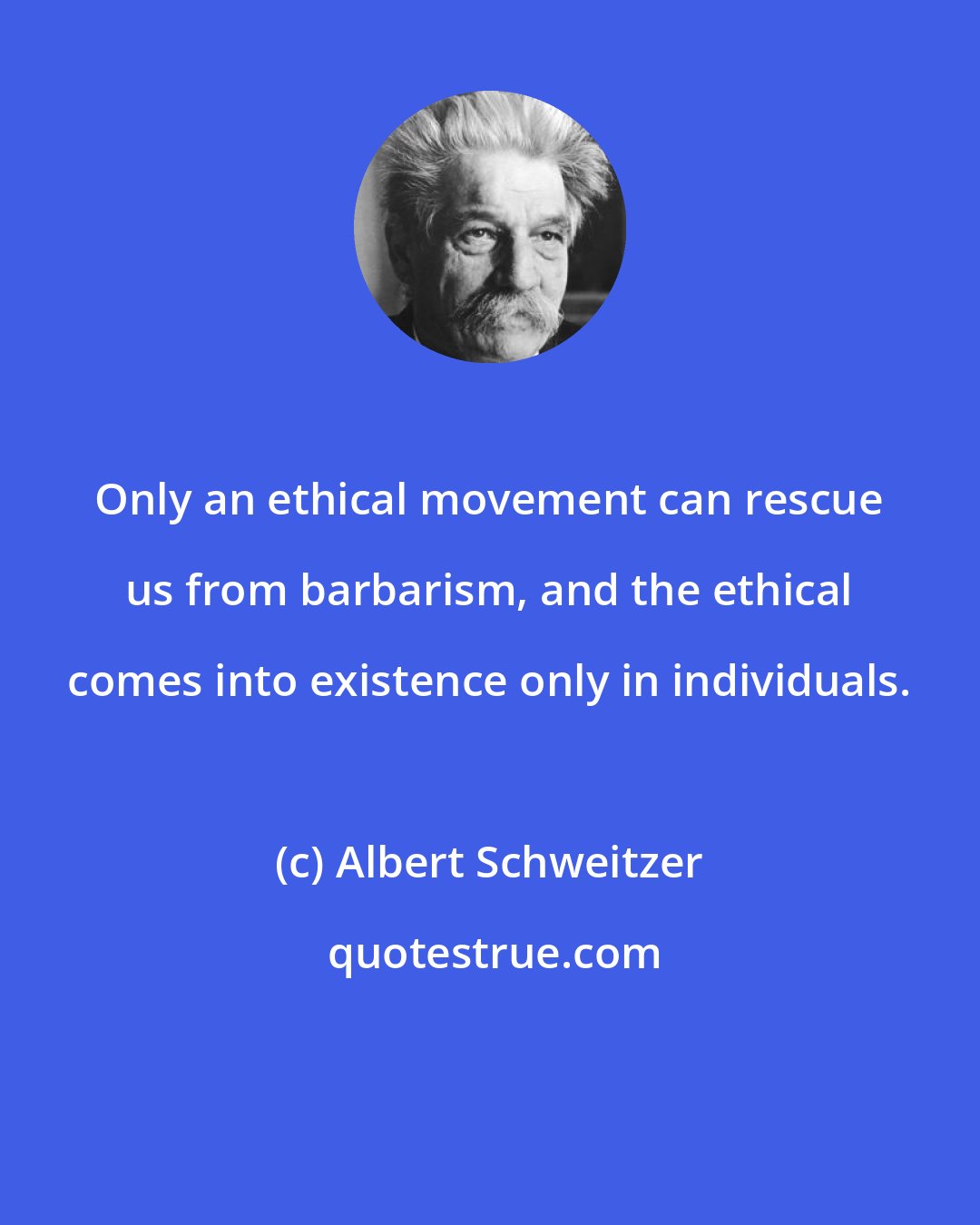 Albert Schweitzer: Only an ethical movement can rescue us from barbarism, and the ethical comes into existence only in individuals.