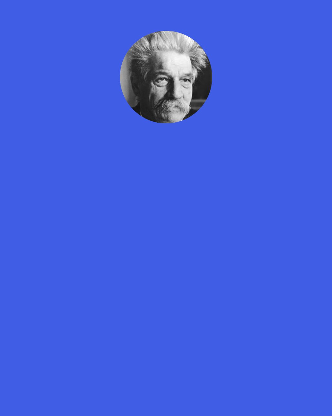 Albert Schweitzer: Rational thinking which is free from assumptions ends therefore in mysticism. To relate oneself in the spirit of reverence for life to the multiform manifestations of the will-to-live which together constitute the world is ethical mysticism. All profound world-view is mysticism, the essence of which is just this: that out of my unsophisticated and naïve existence in the world there comes, as a result of thought about self and the world, spiritual self-devotion to the mysterious infinite Will which is continuously manifested in the universe.