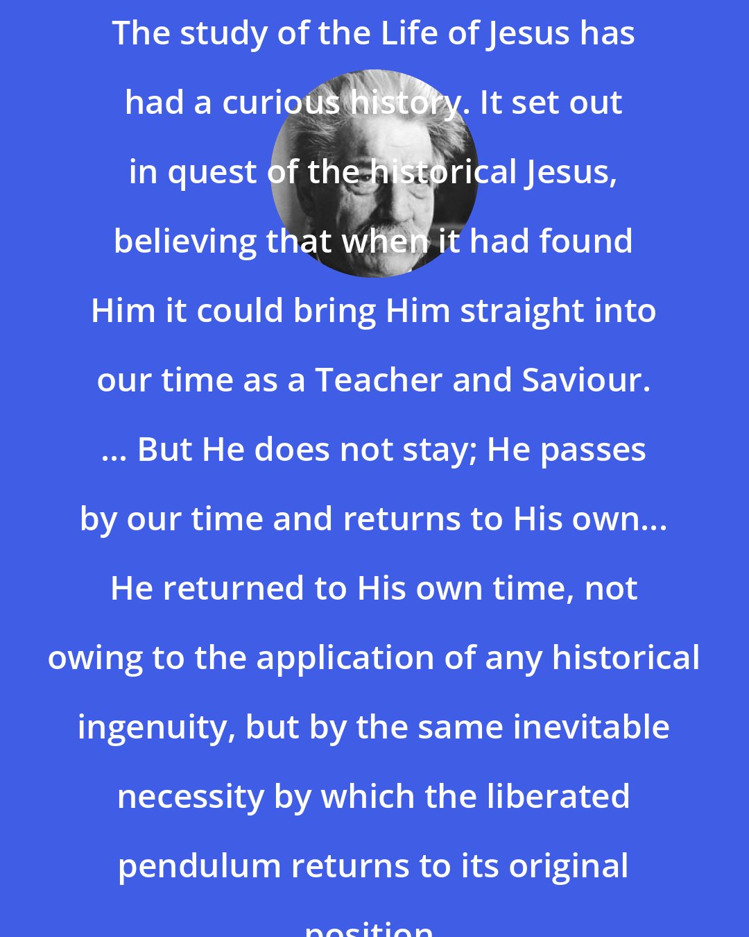 Albert Schweitzer: The study of the Life of Jesus has had a curious history. It set out in quest of the historical Jesus, believing that when it had found Him it could bring Him straight into our time as a Teacher and Saviour. ... But He does not stay; He passes by our time and returns to His own... He returned to His own time, not owing to the application of any historical ingenuity, but by the same inevitable necessity by which the liberated pendulum returns to its original position.