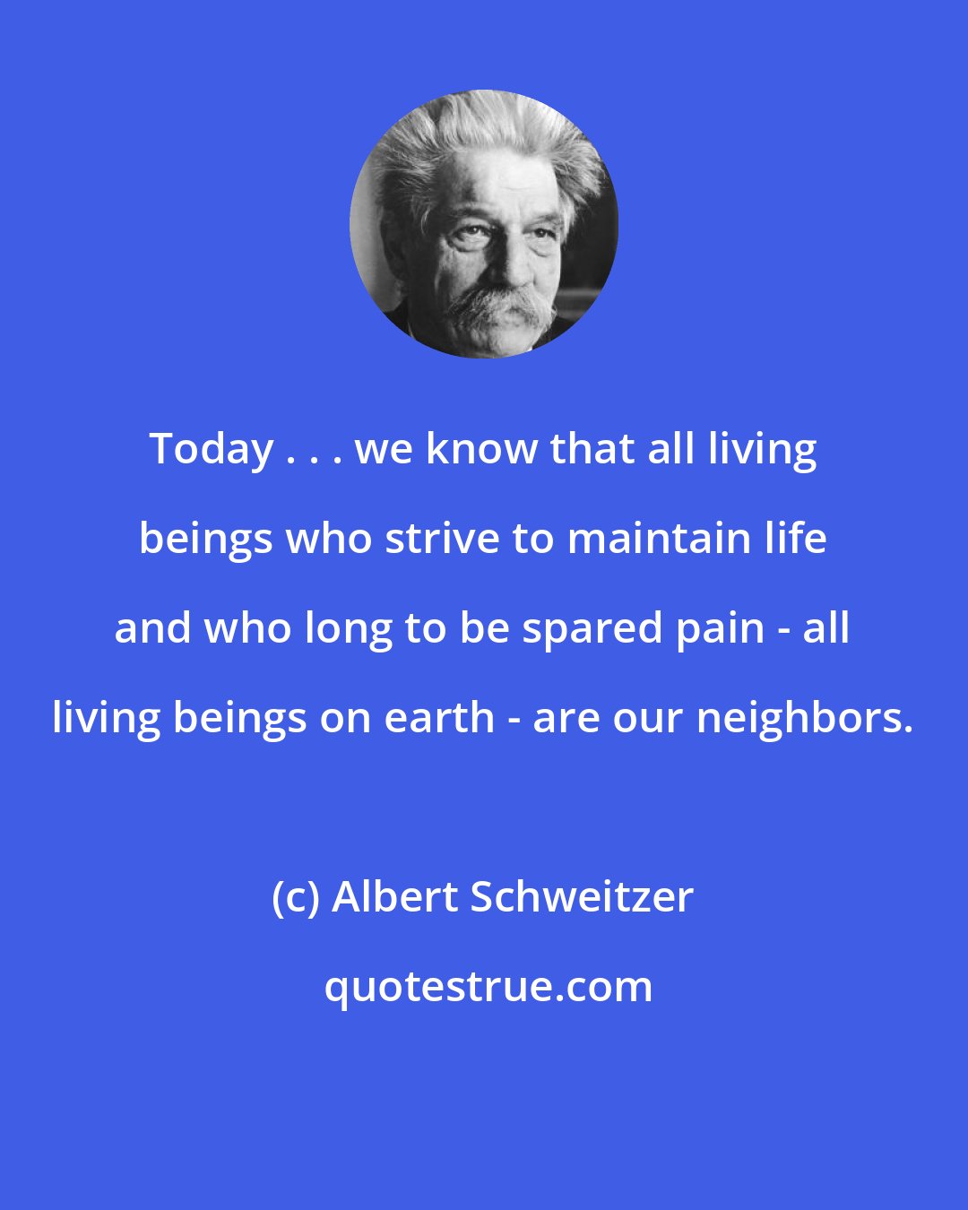 Albert Schweitzer: Today . . . we know that all living beings who strive to maintain life and who long to be spared pain - all living beings on earth - are our neighbors.