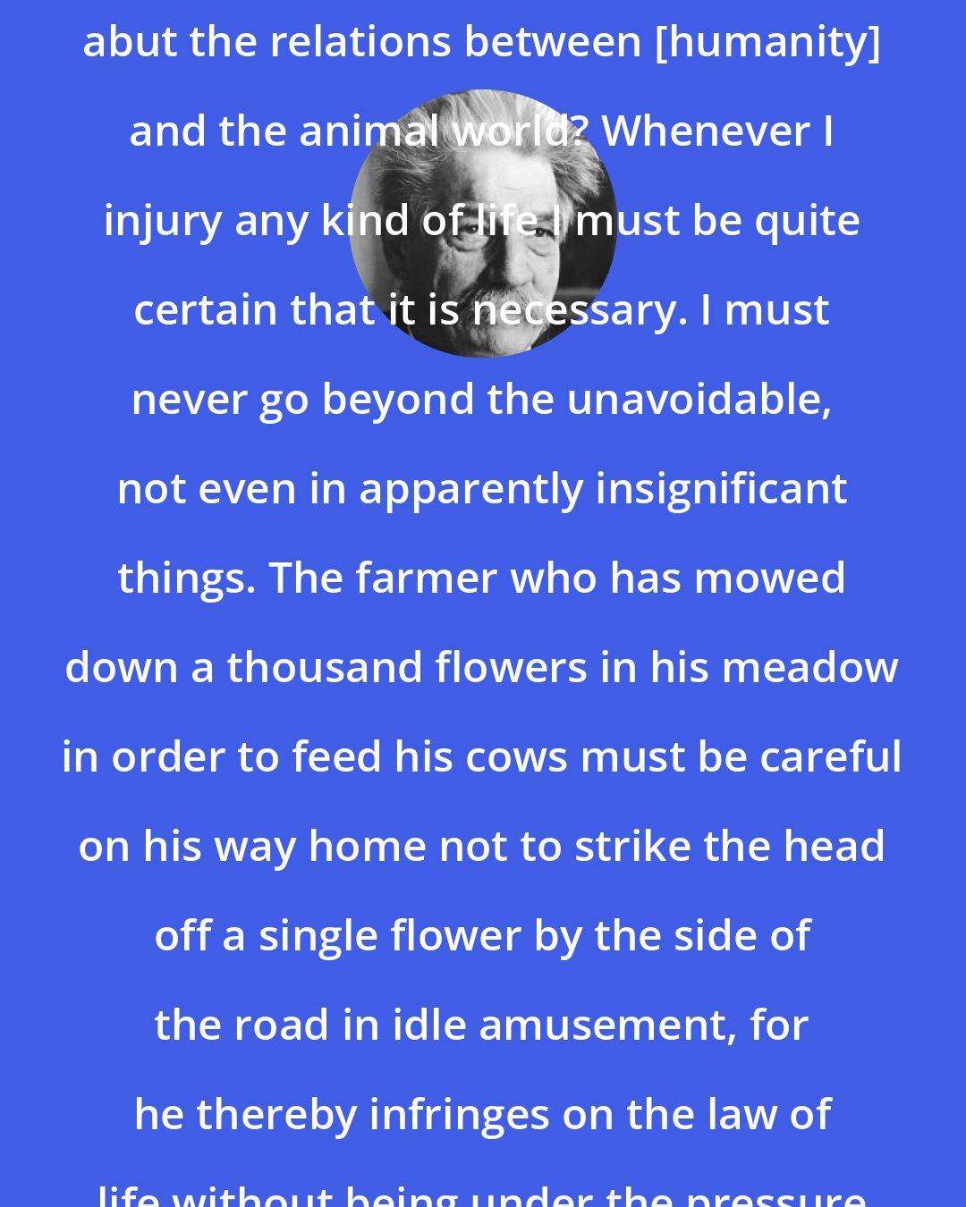 Albert Schweitzer: What does Reverence for Life say abut the relations between [humanity] and the animal world? Whenever I injury any kind of life I must be quite certain that it is necessary. I must never go beyond the unavoidable, not even in apparently insignificant things. The farmer who has mowed down a thousand flowers in his meadow in order to feed his cows must be careful on his way home not to strike the head off a single flower by the side of the road in idle amusement, for he thereby infringes on the law of life without being under the pressure of necessity.