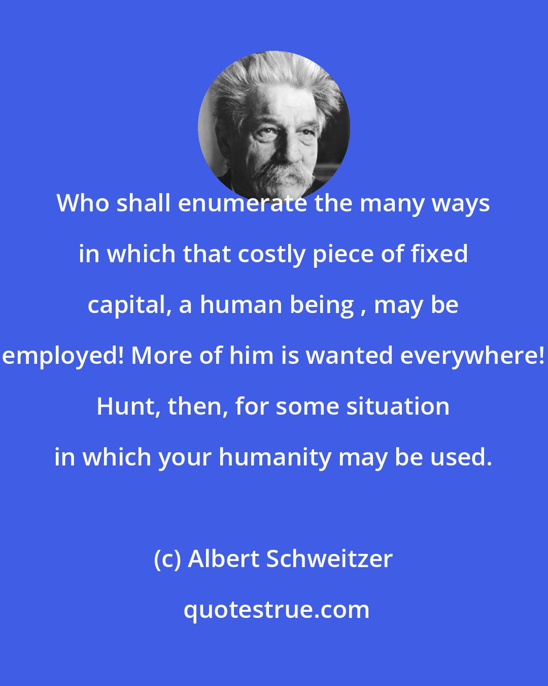 Albert Schweitzer: Who shall enumerate the many ways in which that costly piece of fixed capital, a human being , may be employed! More of him is wanted everywhere! Hunt, then, for some situation in which your humanity may be used.