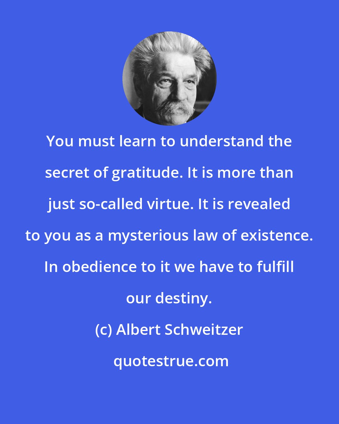 Albert Schweitzer: You must learn to understand the secret of gratitude. It is more than just so-called virtue. It is revealed to you as a mysterious law of existence. In obedience to it we have to fulfill our destiny.