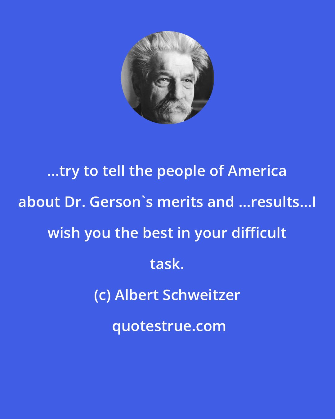 Albert Schweitzer: ...try to tell the people of America about Dr. Gerson's merits and ...results...I wish you the best in your difficult task.