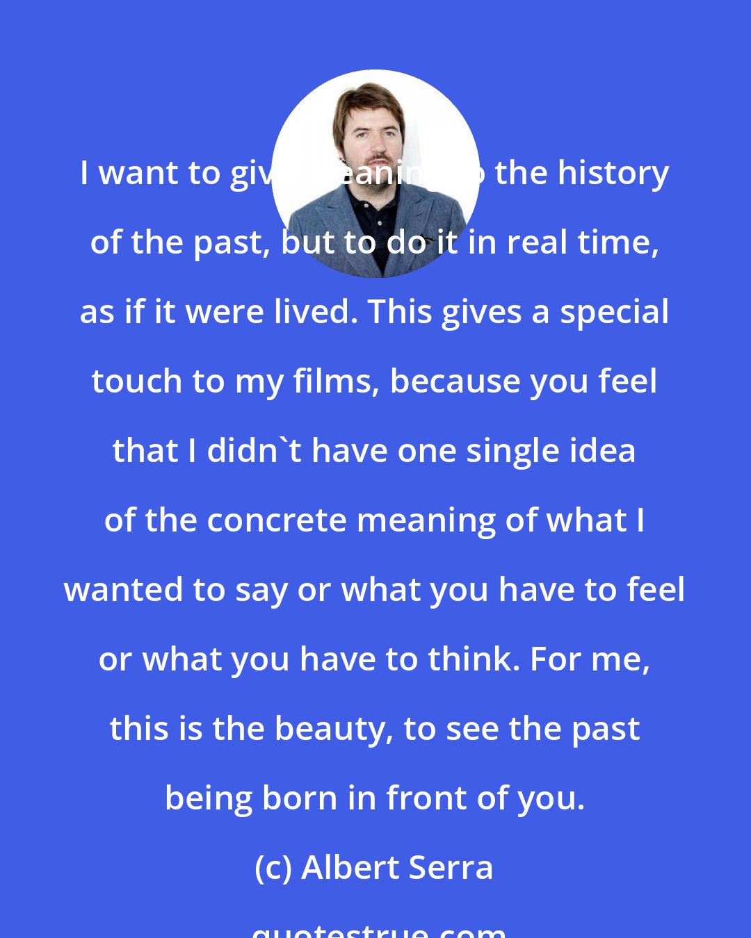 Albert Serra: I want to give meaning to the history of the past, but to do it in real time, as if it were lived. This gives a special touch to my films, because you feel that I didn't have one single idea of the concrete meaning of what I wanted to say or what you have to feel or what you have to think. For me, this is the beauty, to see the past being born in front of you.