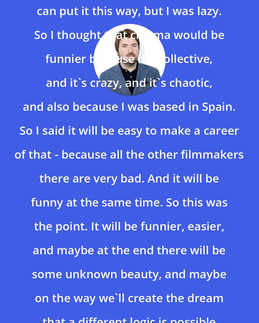 Albert Serra: I wanted to be a real writer, you can put it this way, but I was lazy. So I thought that cinema would be funnier because it's collective, and it's crazy, and it's chaotic, and also because I was based in Spain. So I said it will be easy to make a career of that - because all the other filmmakers there are very bad. And it will be funny at the same time. So this was the point. It will be funnier, easier, and maybe at the end there will be some unknown beauty, and maybe on the way we'll create the dream that a different logic is possible for life.