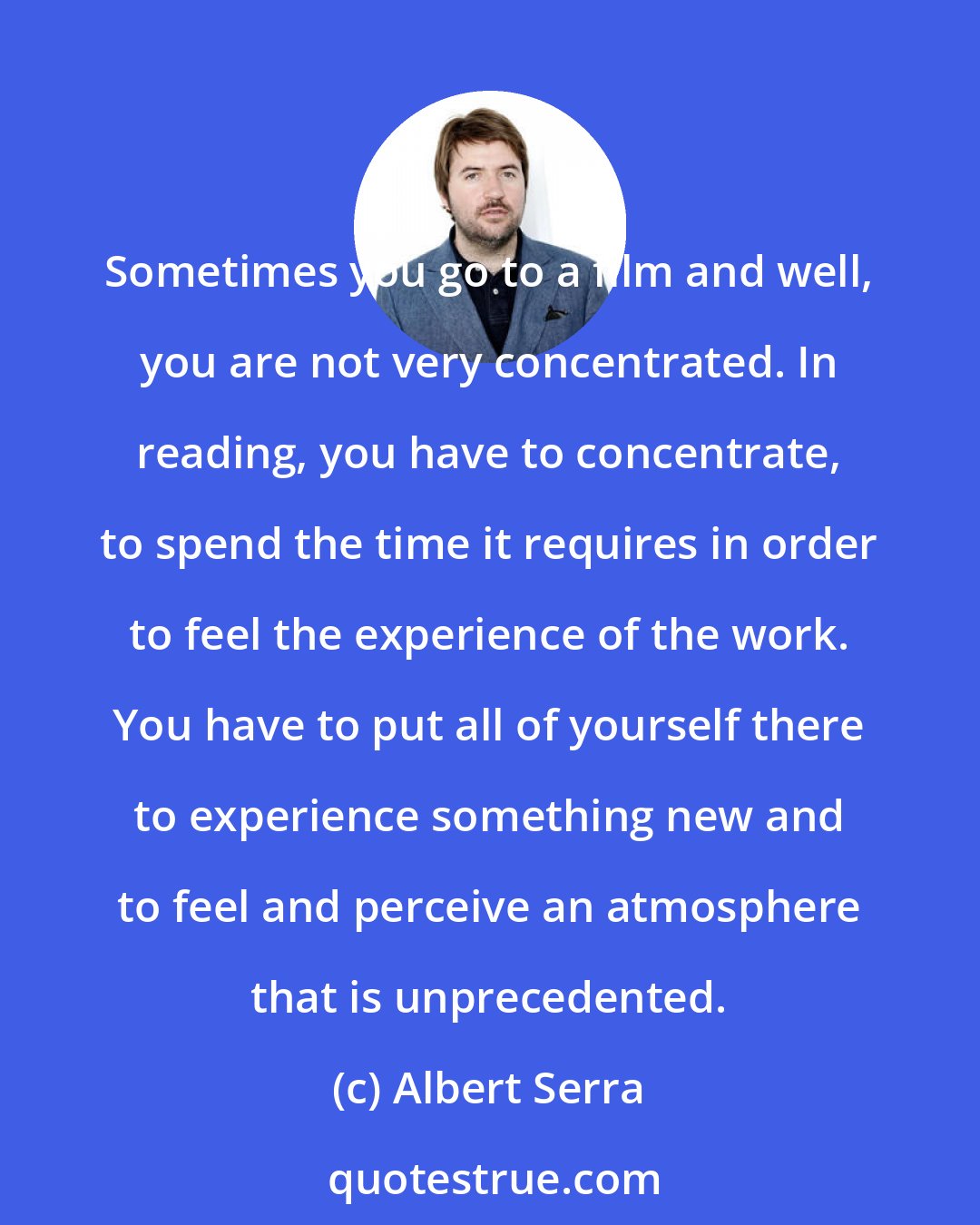 Albert Serra: Sometimes you go to a film and well, you are not very concentrated. In reading, you have to concentrate, to spend the time it requires in order to feel the experience of the work. You have to put all of yourself there to experience something new and to feel and perceive an atmosphere that is unprecedented.