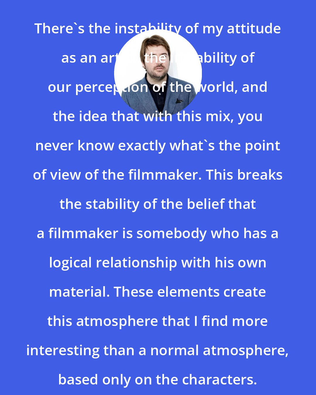 Albert Serra: There's the instability of my attitude as an artist, the instability of our perception of the world, and the idea that with this mix, you never know exactly what's the point of view of the filmmaker. This breaks the stability of the belief that a filmmaker is somebody who has a logical relationship with his own material. These elements create this atmosphere that I find more interesting than a normal atmosphere, based only on the characters.