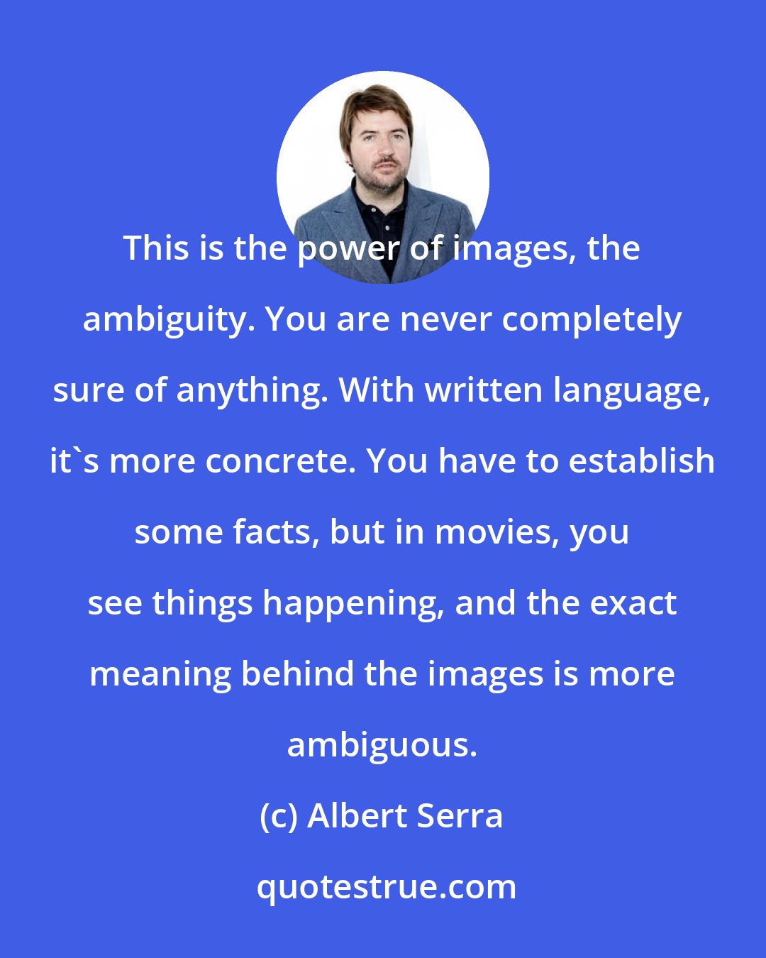 Albert Serra: This is the power of images, the ambiguity. You are never completely sure of anything. With written language, it's more concrete. You have to establish some facts, but in movies, you see things happening, and the exact meaning behind the images is more ambiguous.