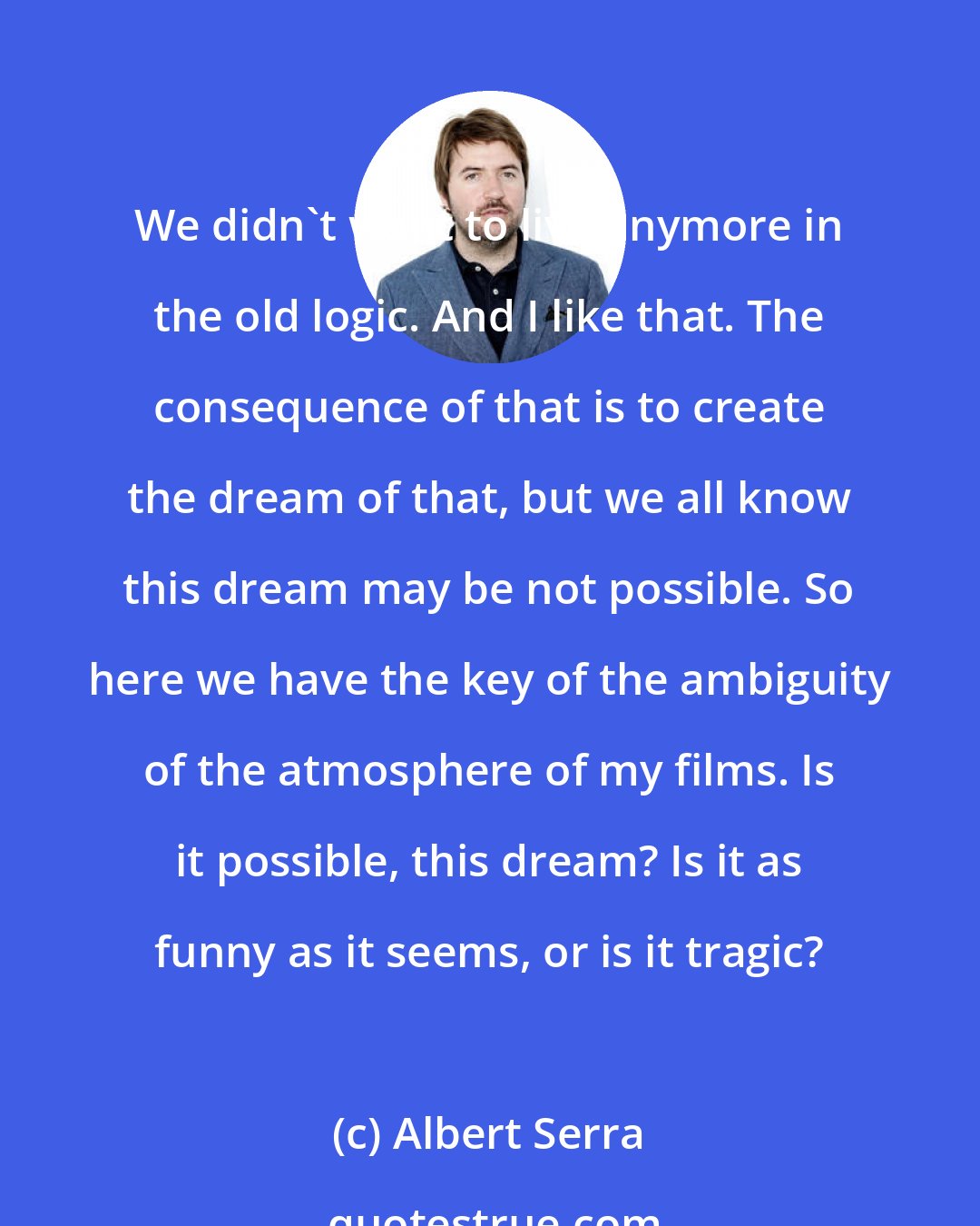 Albert Serra: We didn't want to live anymore in the old logic. And I like that. The consequence of that is to create the dream of that, but we all know this dream may be not possible. So here we have the key of the ambiguity of the atmosphere of my films. Is it possible, this dream? Is it as funny as it seems, or is it tragic?