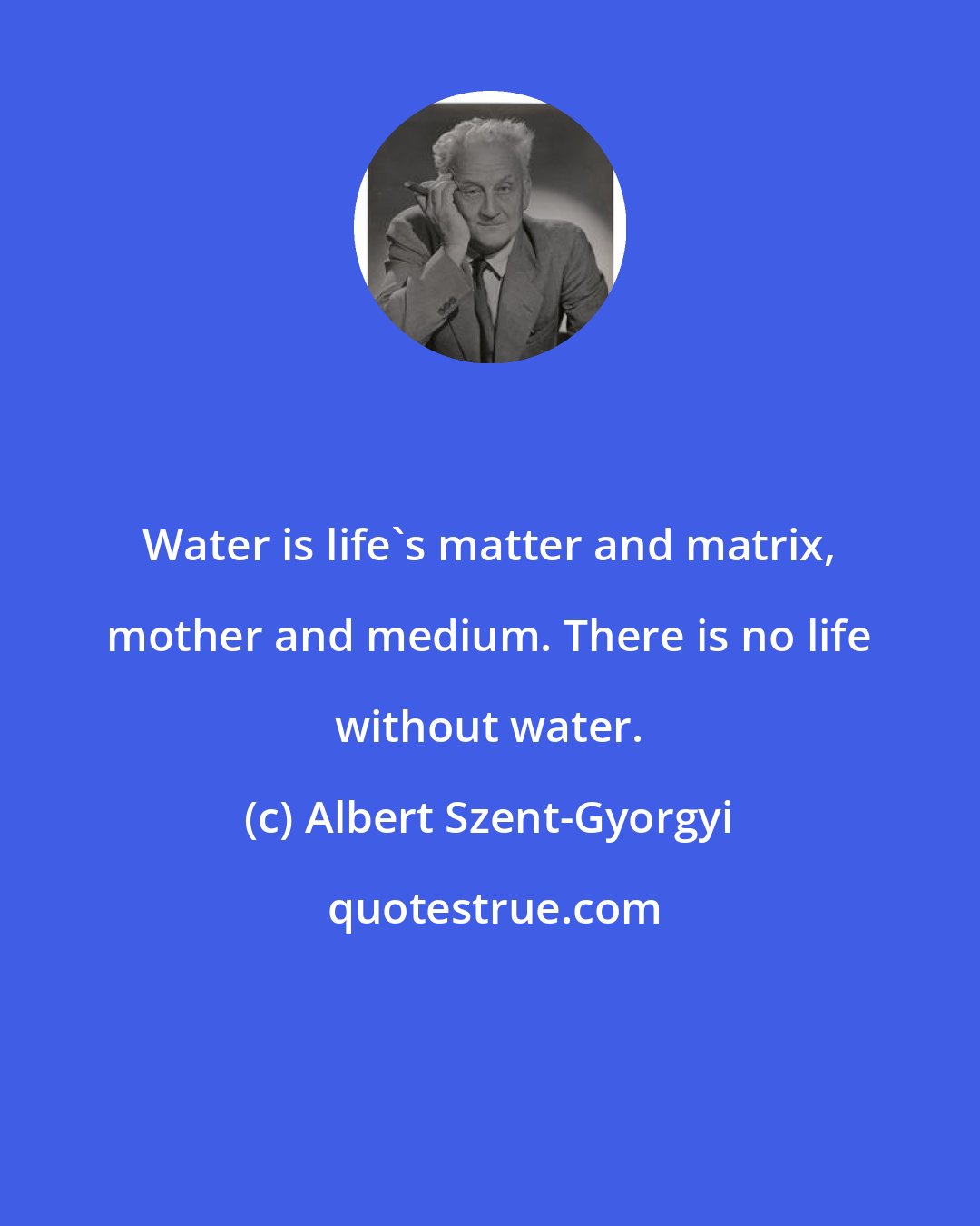 Albert Szent-Gyorgyi: Water is life's matter and matrix, mother and medium. There is no life without water.