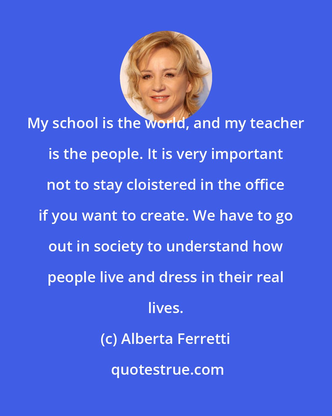 Alberta Ferretti: My school is the world, and my teacher is the people. It is very important not to stay cloistered in the office if you want to create. We have to go out in society to understand how people live and dress in their real lives.
