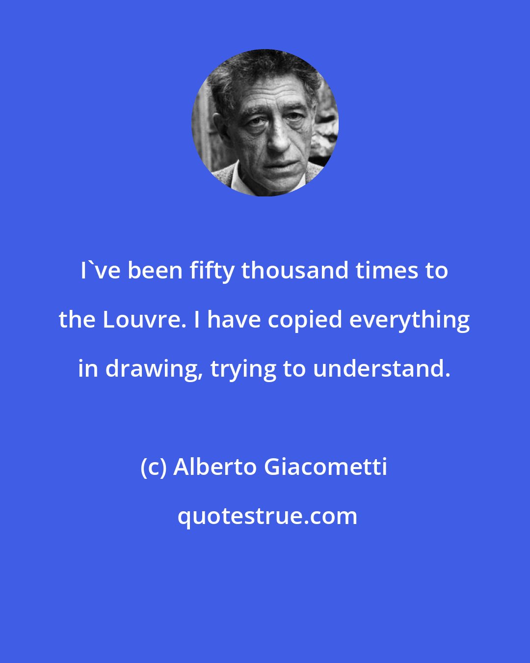 Alberto Giacometti: I've been fifty thousand times to the Louvre. I have copied everything in drawing, trying to understand.