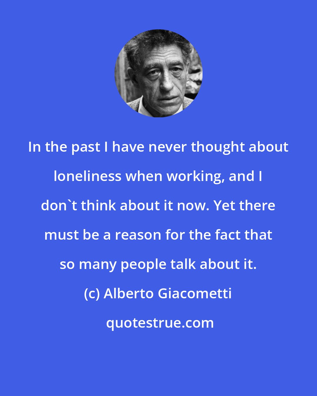 Alberto Giacometti: In the past I have never thought about loneliness when working, and I don't think about it now. Yet there must be a reason for the fact that so many people talk about it.