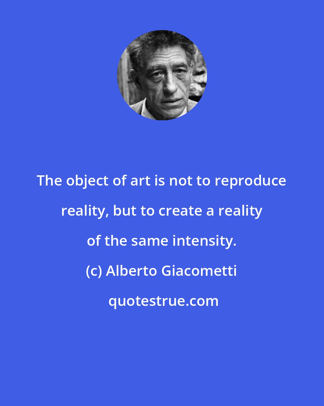 Alberto Giacometti: The object of art is not to reproduce reality, but to create a reality of the same intensity.