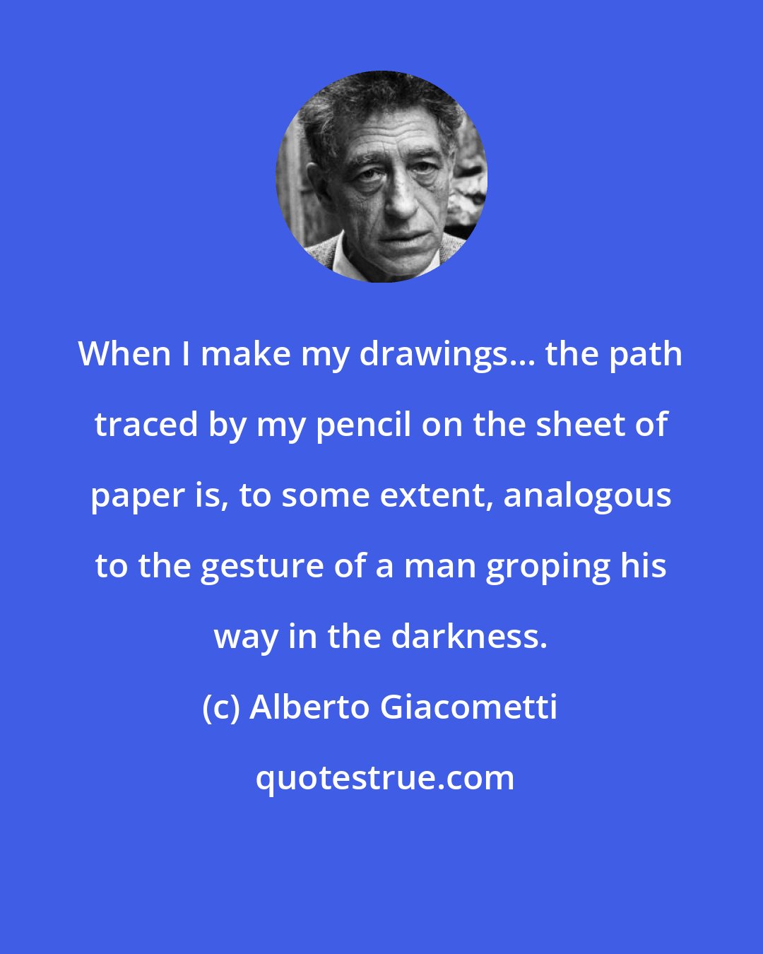 Alberto Giacometti: When I make my drawings... the path traced by my pencil on the sheet of paper is, to some extent, analogous to the gesture of a man groping his way in the darkness.