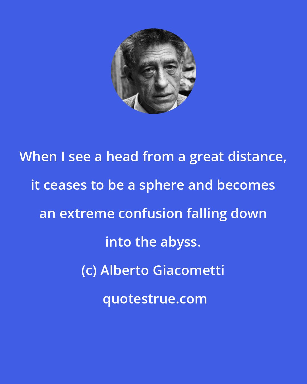 Alberto Giacometti: When I see a head from a great distance, it ceases to be a sphere and becomes an extreme confusion falling down into the abyss.