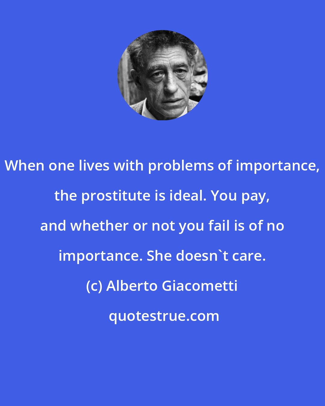 Alberto Giacometti: When one lives with problems of importance, the prostitute is ideal. You pay, and whether or not you fail is of no importance. She doesn't care.