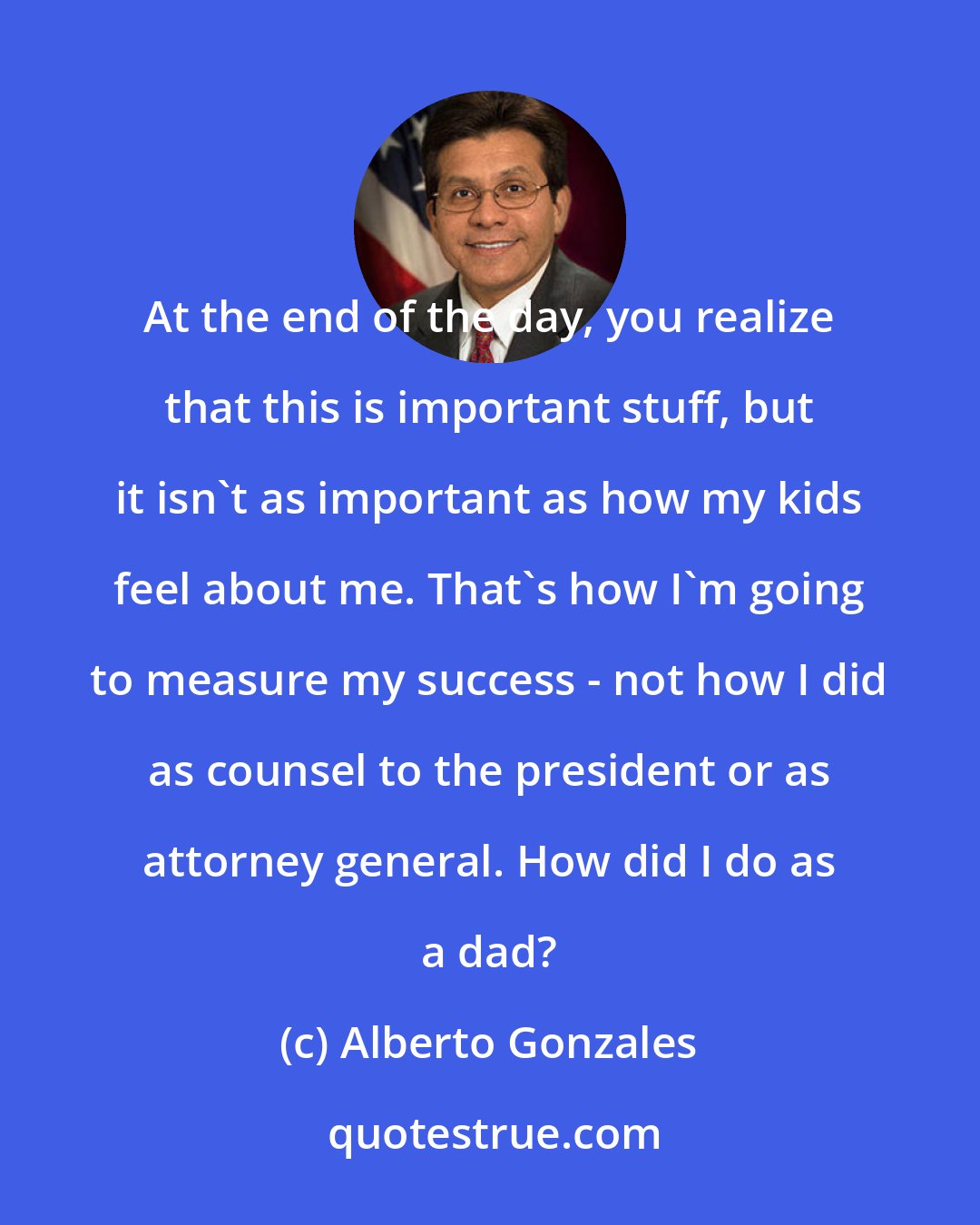 Alberto Gonzales: At the end of the day, you realize that this is important stuff, but it isn't as important as how my kids feel about me. That's how I'm going to measure my success - not how I did as counsel to the president or as attorney general. How did I do as a dad?