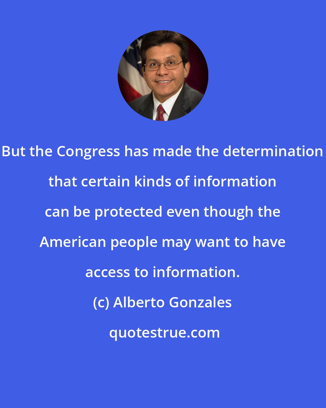 Alberto Gonzales: But the Congress has made the determination that certain kinds of information can be protected even though the American people may want to have access to information.