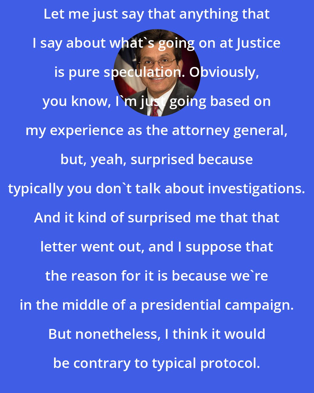 Alberto Gonzales: Let me just say that anything that I say about what's going on at Justice is pure speculation. Obviously, you know, I'm just going based on my experience as the attorney general, but, yeah, surprised because typically you don't talk about investigations. And it kind of surprised me that that letter went out, and I suppose that the reason for it is because we're in the middle of a presidential campaign. But nonetheless, I think it would be contrary to typical protocol.