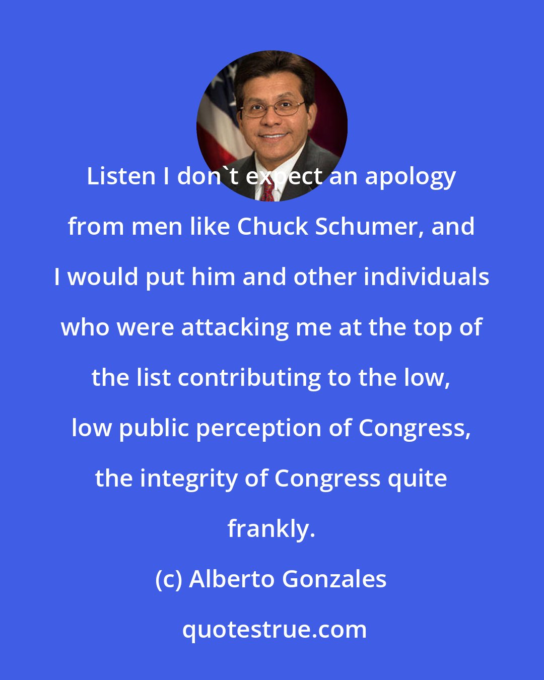 Alberto Gonzales: Listen I don't expect an apology from men like Chuck Schumer, and I would put him and other individuals who were attacking me at the top of the list contributing to the low, low public perception of Congress, the integrity of Congress quite frankly.