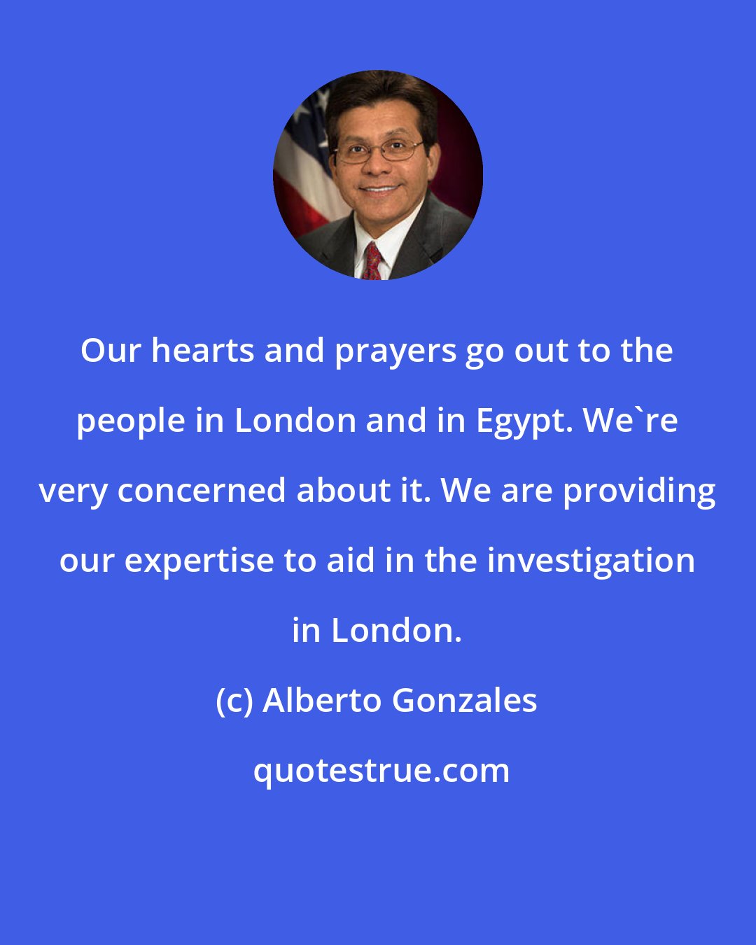 Alberto Gonzales: Our hearts and prayers go out to the people in London and in Egypt. We're very concerned about it. We are providing our expertise to aid in the investigation in London.