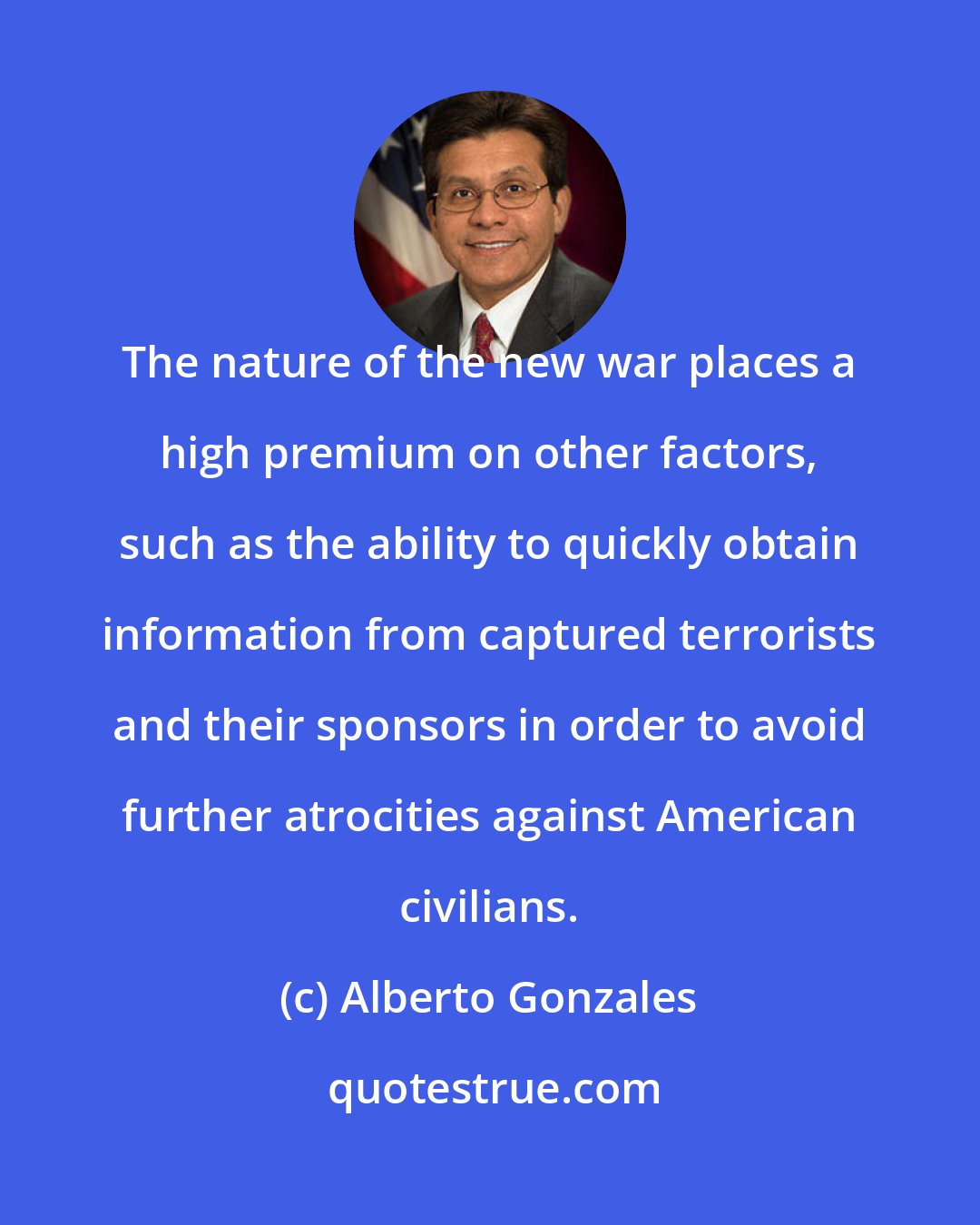 Alberto Gonzales: The nature of the new war places a high premium on other factors, such as the ability to quickly obtain information from captured terrorists and their sponsors in order to avoid further atrocities against American civilians.