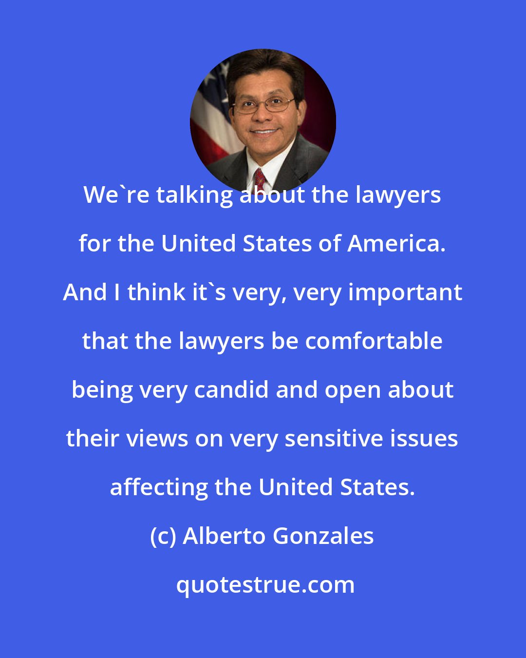 Alberto Gonzales: We're talking about the lawyers for the United States of America. And I think it's very, very important that the lawyers be comfortable being very candid and open about their views on very sensitive issues affecting the United States.