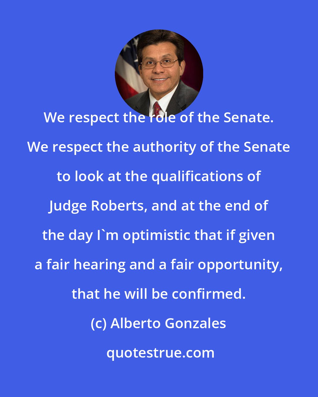 Alberto Gonzales: We respect the role of the Senate. We respect the authority of the Senate to look at the qualifications of Judge Roberts, and at the end of the day I'm optimistic that if given a fair hearing and a fair opportunity, that he will be confirmed.