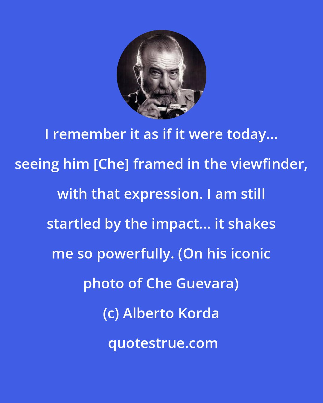 Alberto Korda: I remember it as if it were today... seeing him [Che] framed in the viewfinder, with that expression. I am still startled by the impact... it shakes me so powerfully. (On his iconic photo of Che Guevara)