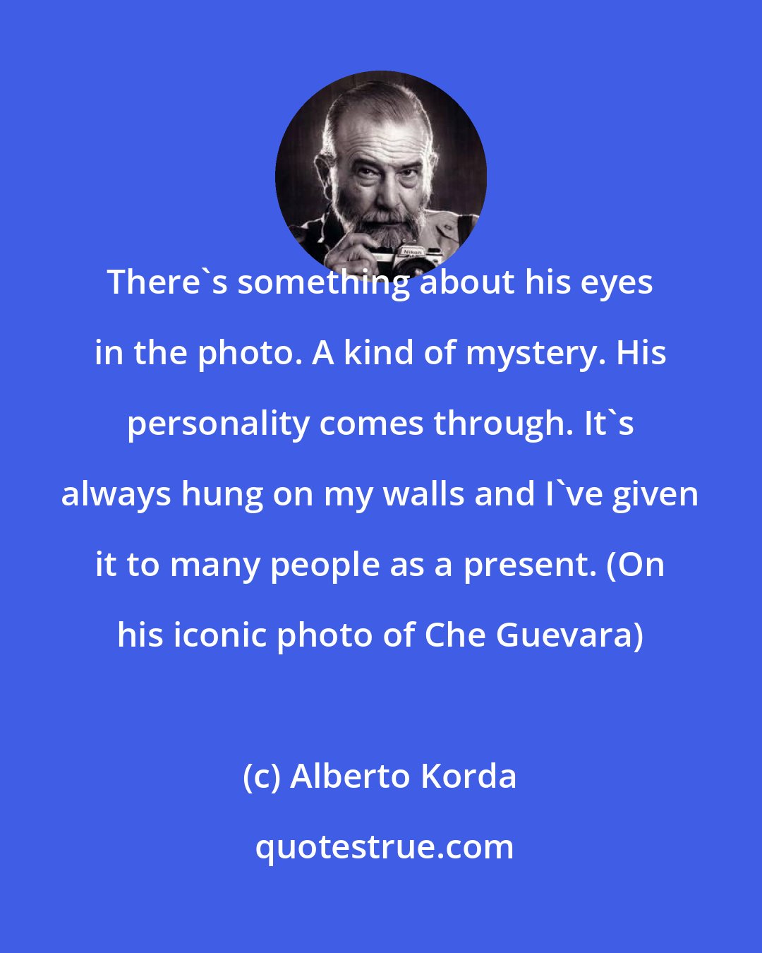 Alberto Korda: There's something about his eyes in the photo. A kind of mystery. His personality comes through. It's always hung on my walls and I've given it to many people as a present. (On his iconic photo of Che Guevara)