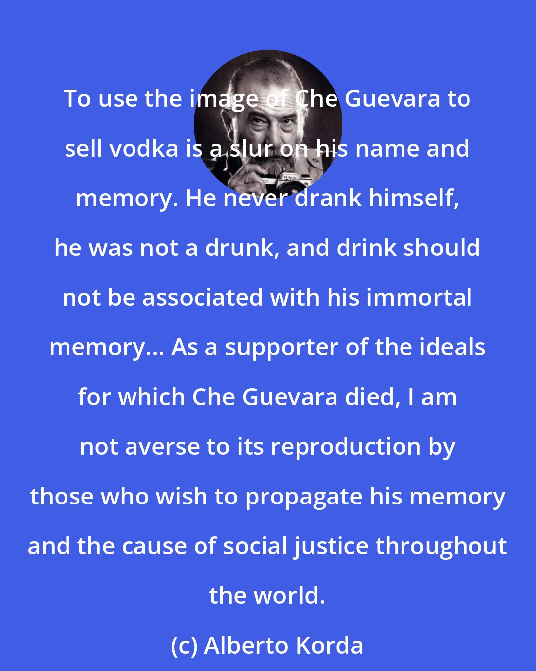 Alberto Korda: To use the image of Che Guevara to sell vodka is a slur on his name and memory. He never drank himself, he was not a drunk, and drink should not be associated with his immortal memory... As a supporter of the ideals for which Che Guevara died, I am not averse to its reproduction by those who wish to propagate his memory and the cause of social justice throughout the world.