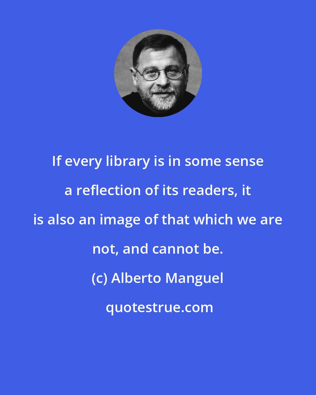 Alberto Manguel: If every library is in some sense a reflection of its readers, it is also an image of that which we are not, and cannot be.