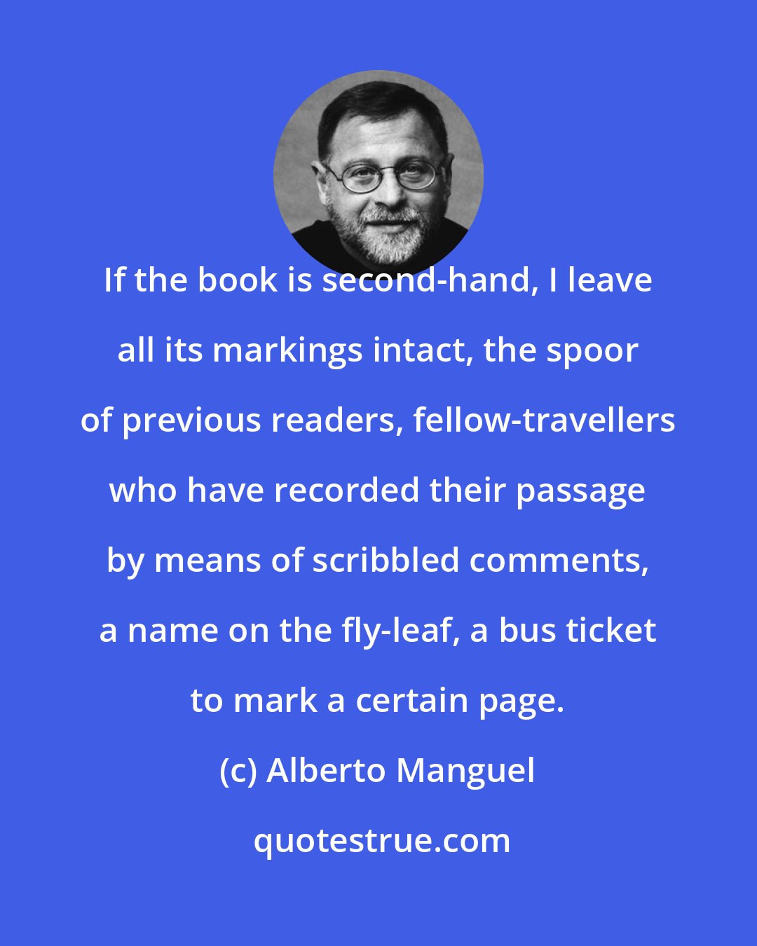 Alberto Manguel: If the book is second-hand, I leave all its markings intact, the spoor of previous readers, fellow-travellers who have recorded their passage by means of scribbled comments, a name on the fly-leaf, a bus ticket to mark a certain page.