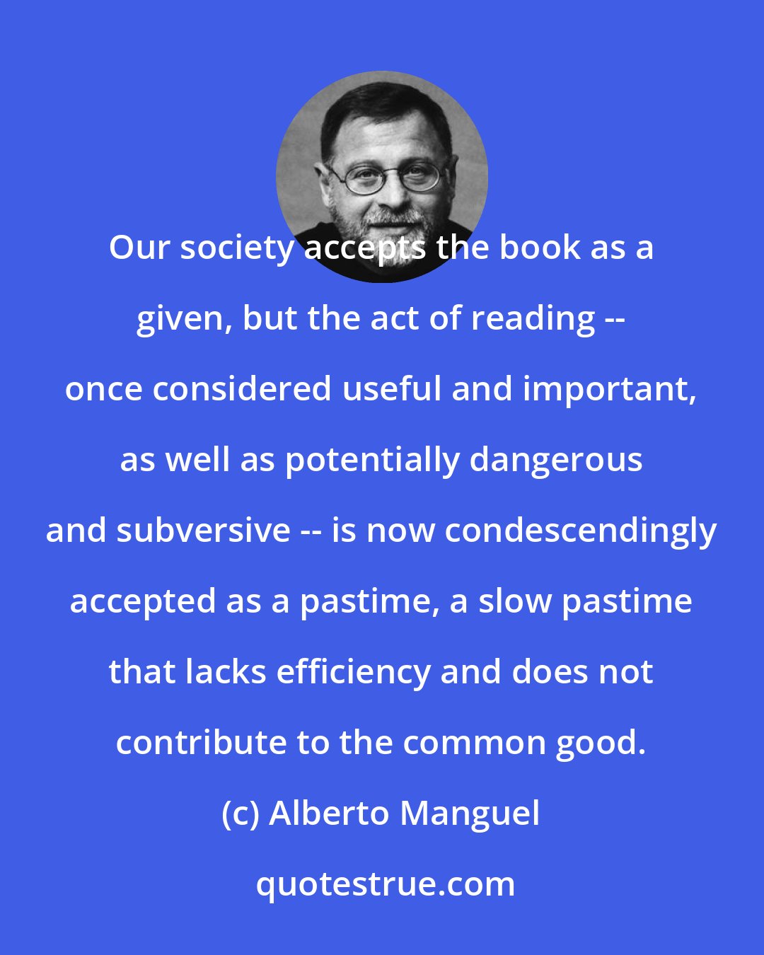 Alberto Manguel: Our society accepts the book as a given, but the act of reading -- once considered useful and important, as well as potentially dangerous and subversive -- is now condescendingly accepted as a pastime, a slow pastime that lacks efficiency and does not contribute to the common good.