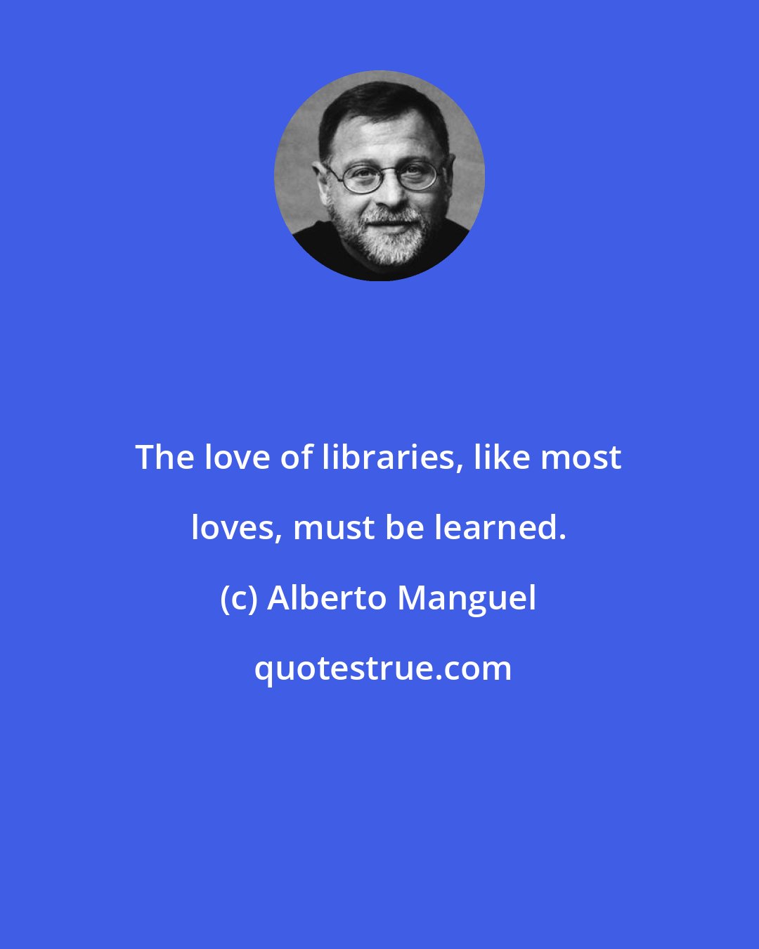 Alberto Manguel: The love of libraries, like most loves, must be learned.
