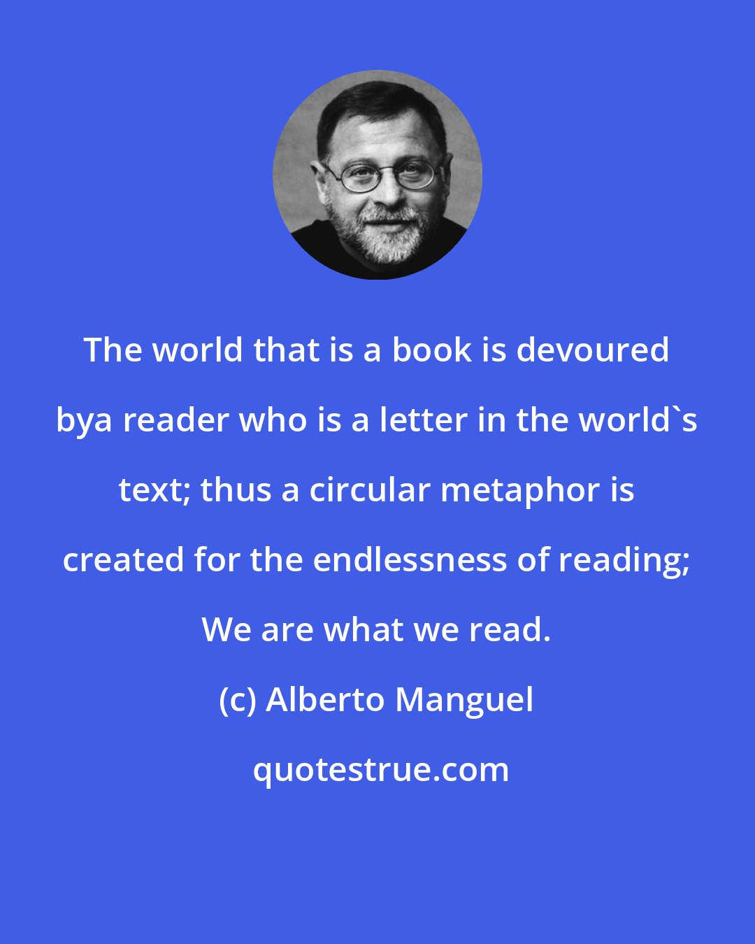 Alberto Manguel: The world that is a book is devoured bya reader who is a letter in the world's text; thus a circular metaphor is created for the endlessness of reading; We are what we read.