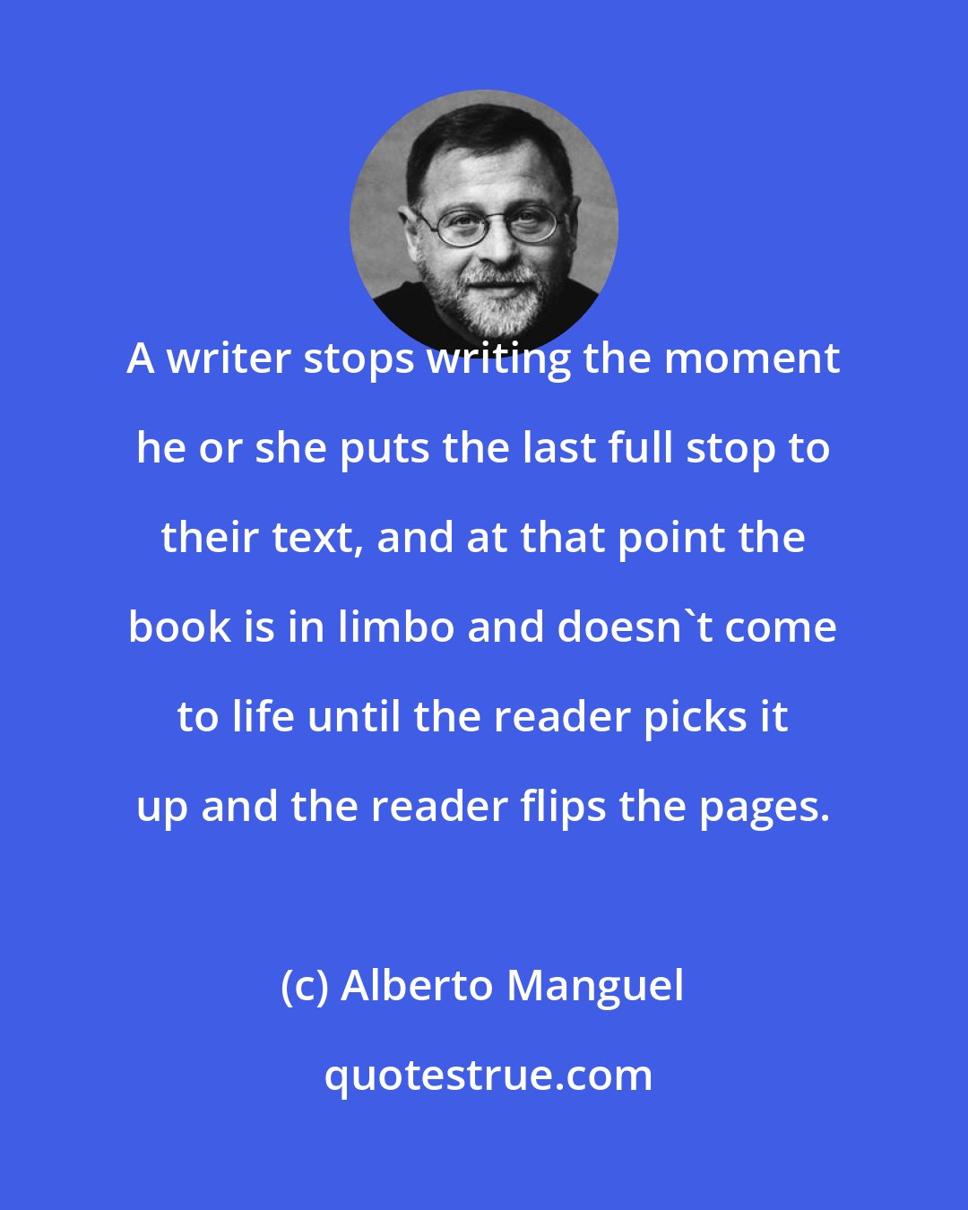 Alberto Manguel: A writer stops writing the moment he or she puts the last full stop to their text, and at that point the book is in limbo and doesn't come to life until the reader picks it up and the reader flips the pages.