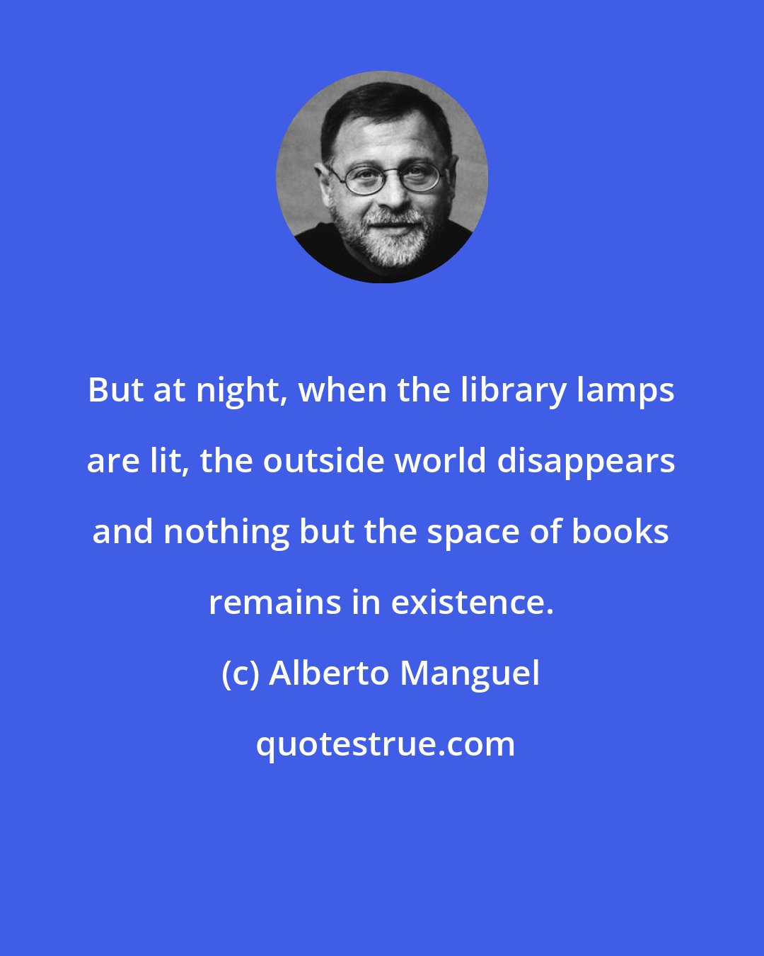 Alberto Manguel: But at night, when the library lamps are lit, the outside world disappears and nothing but the space of books remains in existence.