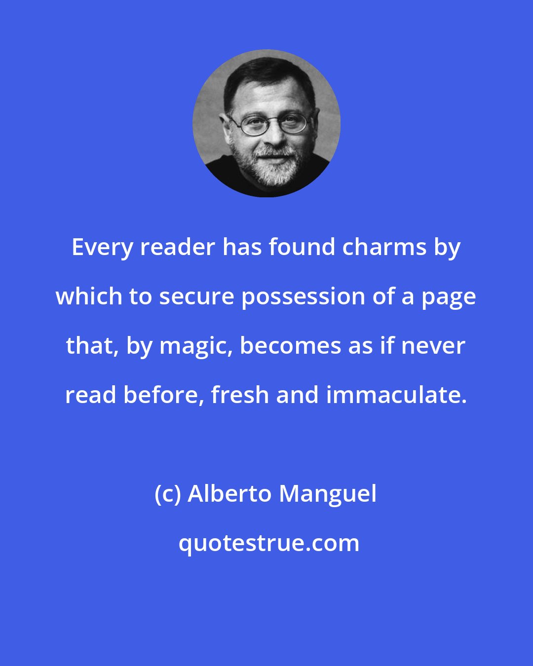 Alberto Manguel: Every reader has found charms by which to secure possession of a page that, by magic, becomes as if never read before, fresh and immaculate.