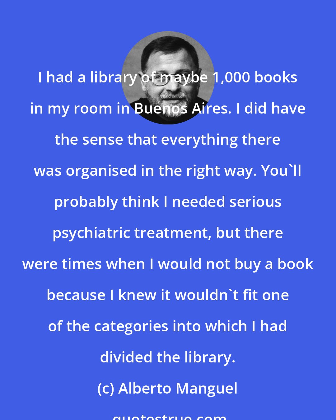 Alberto Manguel: I had a library of maybe 1,000 books in my room in Buenos Aires. I did have the sense that everything there was organised in the right way. You'll probably think I needed serious psychiatric treatment, but there were times when I would not buy a book because I knew it wouldn't fit one of the categories into which I had divided the library.