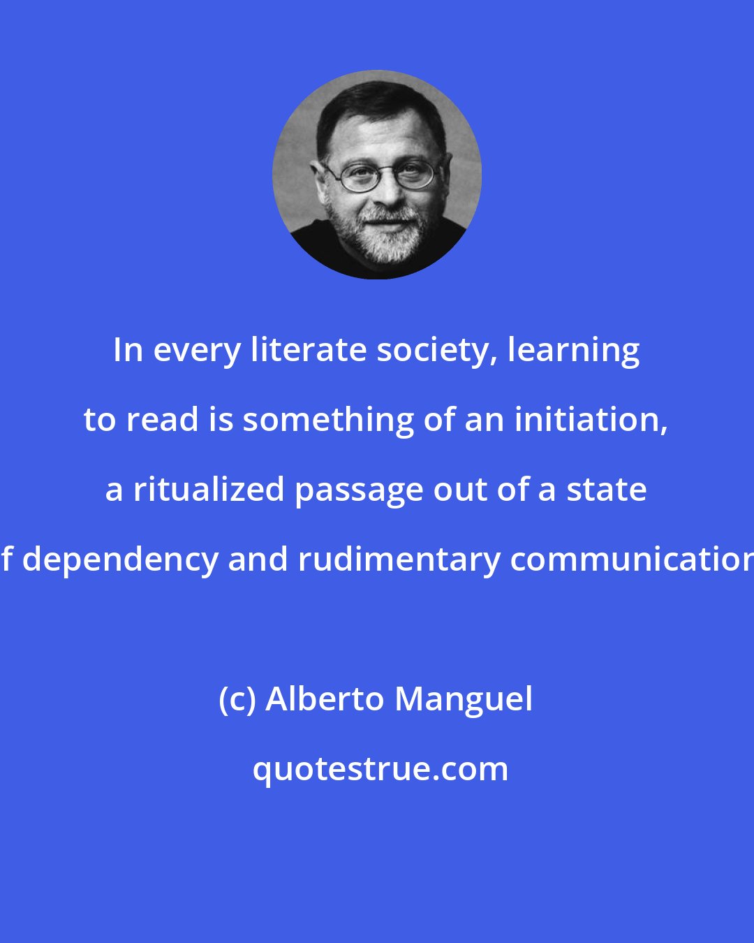 Alberto Manguel: In every literate society, learning to read is something of an initiation, a ritualized passage out of a state of dependency and rudimentary communication.